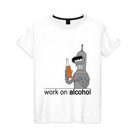 Женская футболка хлопок с принтом Work on alcohol в Санкт-Петербурге, 100% хлопок | прямой крой, круглый вырез горловины, длина до линии бедер, слегка спущенное плечо | бендер | футурама