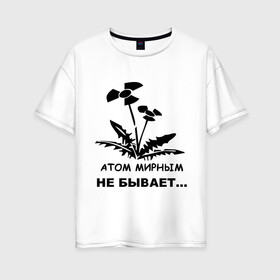 Женская футболка хлопок Oversize с принтом АТОМ МИРНЫМ НЕ БЫВАЕТ в Санкт-Петербурге, 100% хлопок | свободный крой, круглый ворот, спущенный рукав, длина до линии бедер
 | атом | загрязнение | природа | радиация | цветочки | экология