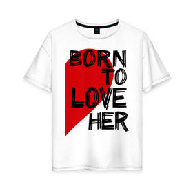 Женская футболка хлопок Oversize с принтом Born to love her в Санкт-Петербурге, 100% хлопок | свободный крой, круглый ворот, спущенный рукав, длина до линии бедер
 | 14 feb | 14 февраля | born to love | влюбленным | любовь | парные | рожден любить ее | сердце