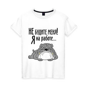Женская футболка хлопок с принтом Не будите меня! Я на работе... в Санкт-Петербурге, 100% хлопок | прямой крой, круглый вырез горловины, длина до линии бедер, слегка спущенное плечо | бульдог | зверь | не будите меня | собака | спасшая собака | сторожевой пес | я на работе