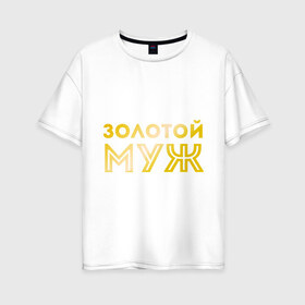 Женская футболка хлопок Oversize с принтом Золотой муж золото в Санкт-Петербурге, 100% хлопок | свободный крой, круглый ворот, спущенный рукав, длина до линии бедер
 | для молодоженов | для молодых | для мужа | золотой муж | молодоженам | муж