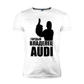 Мужская футболка премиум с принтом Гордый владелец Audi в Санкт-Петербурге, 92% хлопок, 8% лайкра | приталенный силуэт, круглый вырез ворота, длина до линии бедра, короткий рукав | audi | автомобильные | владелец | гонки | гордый | гордый владелец audi | машина | тачка