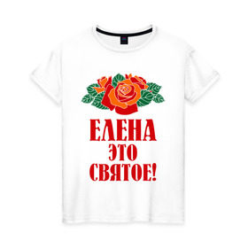 Женская футболка хлопок с принтом Елена - это святое в Санкт-Петербурге, 100% хлопок | прямой крой, круглый вырез горловины, длина до линии бедер, слегка спущенное плечо | 8 марта | елена | идеи подарков | имена | лена | ленка | леночка | подарки | розочки | цветочки | это святое