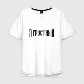 Мужская футболка хлопок Oversize с принтом Я грустный в Санкт-Петербурге, 100% хлопок | свободный крой, круглый ворот, “спинка” длиннее передней части | антибренд | грустный | я | ярусский