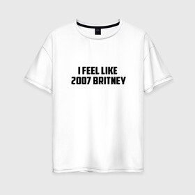 Женская футболка хлопок Oversize с принтом I feel like в Санкт-Петербурге, 100% хлопок | свободный крой, круглый ворот, спущенный рукав, длина до линии бедер
 | 2007 | britney | britney spears | depression | print | spears | style | swag | text | trend