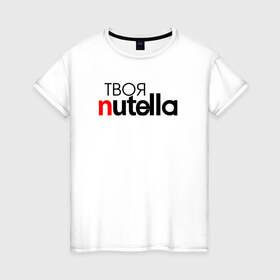 Женская футболка хлопок с принтом Твоя Nutella в Санкт-Петербурге, 100% хлопок | прямой крой, круглый вырез горловины, длина до линии бедер, слегка спущенное плечо | food | nutella | еда | нутелла | нутэлла | сладость | твоя | текст