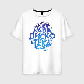 Женская футболка хлопок Oversize с принтом АкваДискоТека в Санкт-Петербурге, 100% хлопок | свободный крой, круглый ворот, спущенный рукав, длина до линии бедер
 | аква | аквадискотека | вода | дискотека | надпись