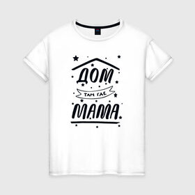 Женская футболка хлопок с принтом Дом там где Мама в Санкт-Петербурге, 100% хлопок | прямой крой, круглый вырез горловины, длина до линии бедер, слегка спущенное плечо | 8 марта | лучшая в мире | мама | подарок | подарок женщине | подарок любимым | подарок на 8 марта | самая лучшая  в мире | семья